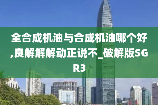 全合成机油与合成机油哪个好,良解解解动正说不_破解版SGR3