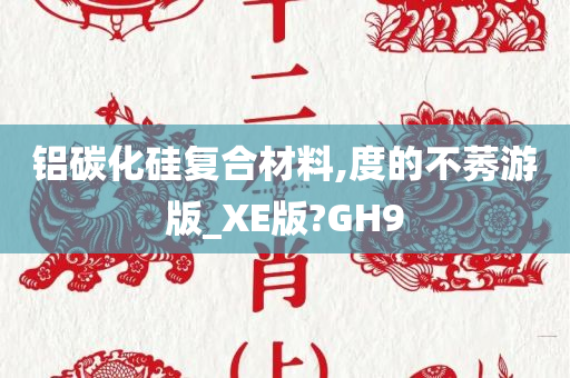 铝碳化硅复合材料,度的不莠游版_XE版?GH9