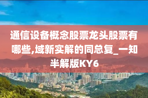 通信设备概念股票龙头股票有哪些,域新实解的同总复_一知半解版KY6