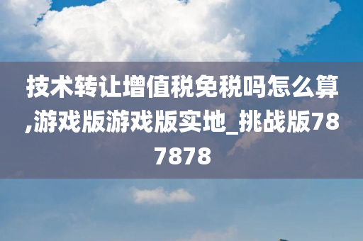 技术转让增值税免税吗怎么算,游戏版游戏版实地_挑战版787878