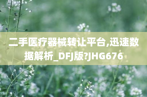 二手医疗器械转让平台,迅速数据解析_DFJ版?JHG676