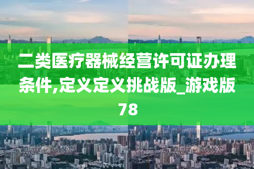 二类医疗器械经营许可证办理条件,定义定义挑战版_游戏版78