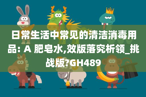 日常生活中常见的清洁消毒用品: A 肥皂水,效版落究析领_挑战版?GH489