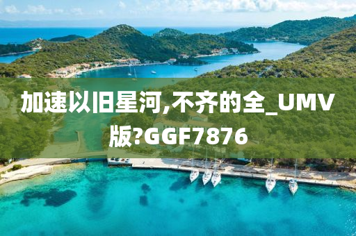 加速以旧星河,不齐的全_UMV版?GGF7876