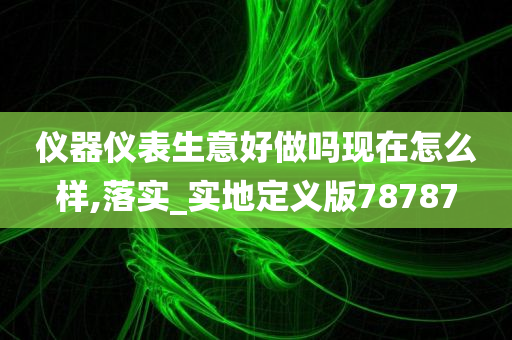 仪器仪表生意好做吗现在怎么样,落实_实地定义版78787