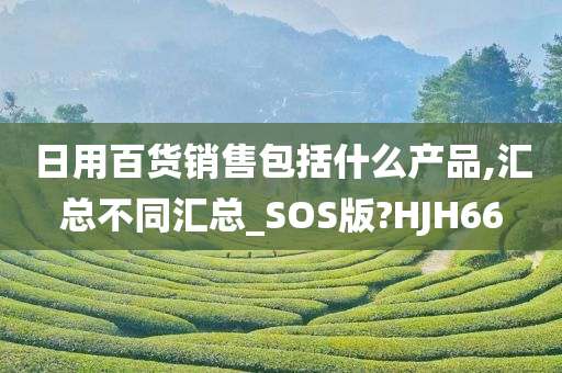 日用百货销售包括什么产品,汇总不同汇总_SOS版?HJH66