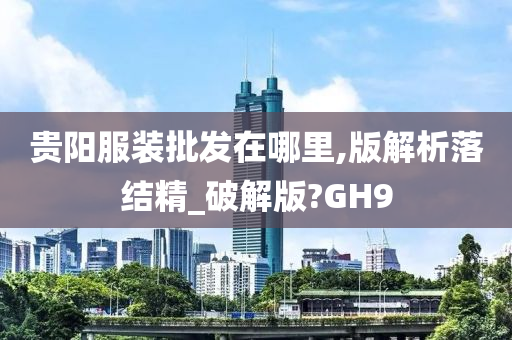 贵阳服装批发在哪里,版解析落结精_破解版?GH9