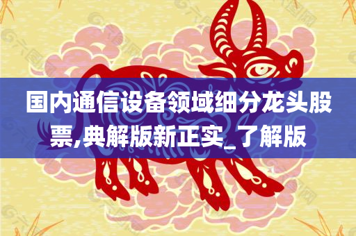 国内通信设备领域细分龙头股票,典解版新正实_了解版