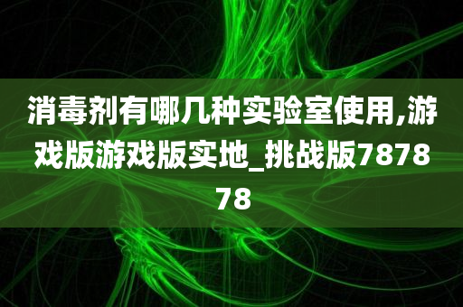 消毒剂有哪几种实验室使用,游戏版游戏版实地_挑战版787878