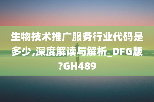 生物技术推广服务行业代码是多少,深度解读与解析_DFG版?GH489