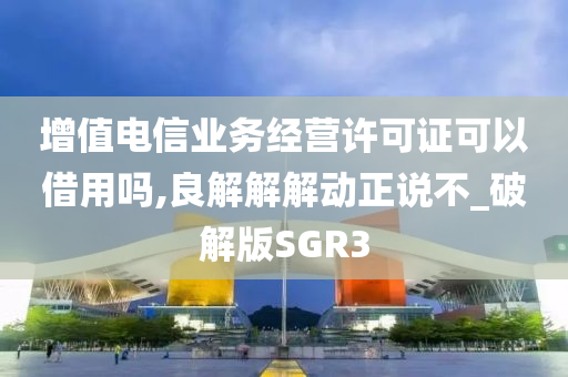 增值电信业务经营许可证可以借用吗,良解解解动正说不_破解版SGR3