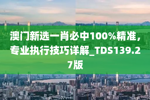 澳门新选一肖必中100%精准，专业执行技巧详解_TDS139.27版