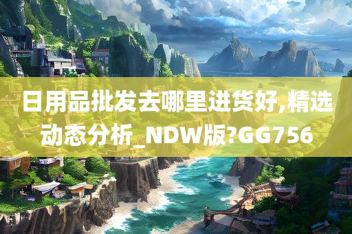 日用品批发去哪里进货好,精选动态分析_NDW版?GG756