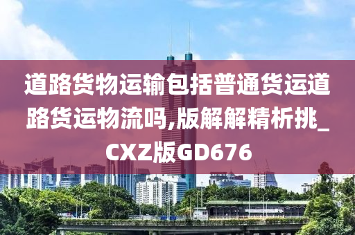 道路货物运输包括普通货运道路货运物流吗,版解解精析挑_CXZ版GD676