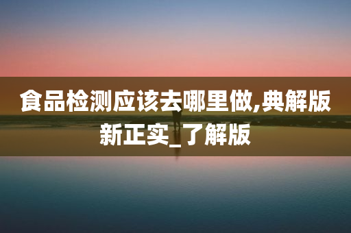 食品检测应该去哪里做,典解版新正实_了解版