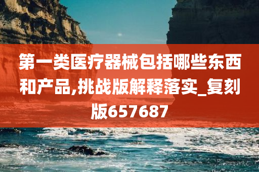 第一类医疗器械包括哪些东西和产品,挑战版解释落实_复刻版657687