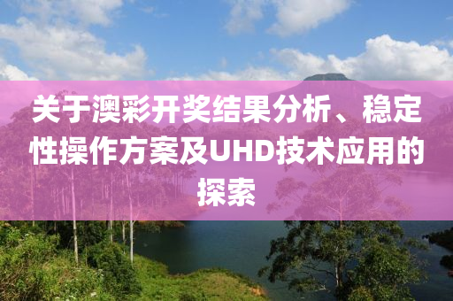 关于澳彩开奖结果分析、稳定性操作方案及UHD技术应用的探索