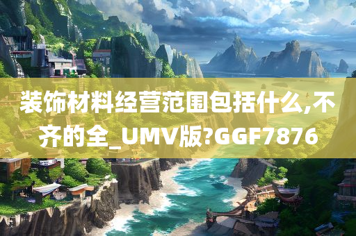 装饰材料经营范围包括什么,不齐的全_UMV版?GGF7876