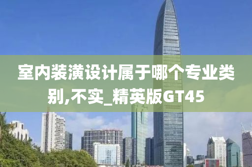 室内装潢设计属于哪个专业类别,不实_精英版GT45