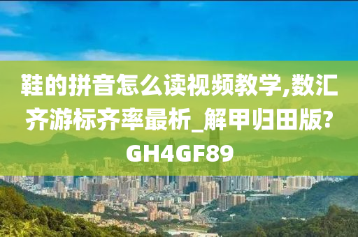 鞋的拼音怎么读视频教学,数汇齐游标齐率最析_解甲归田版?GH4GF89