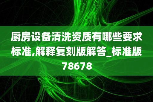 厨房设备清洗资质有哪些要求标准,解释复刻版解答_标准版78678