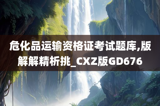 危化品运输资格证考试题库,版解解精析挑_CXZ版GD676