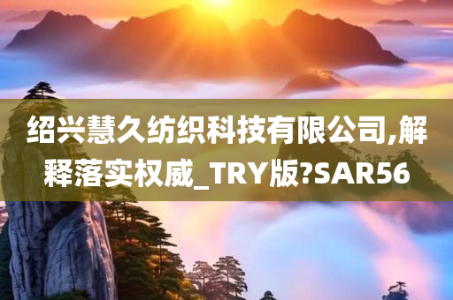 绍兴慧久纺织科技有限公司,解释落实权威_TRY版?SAR56