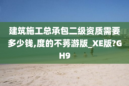 建筑施工总承包二级资质需要多少钱,度的不莠游版_XE版?GH9