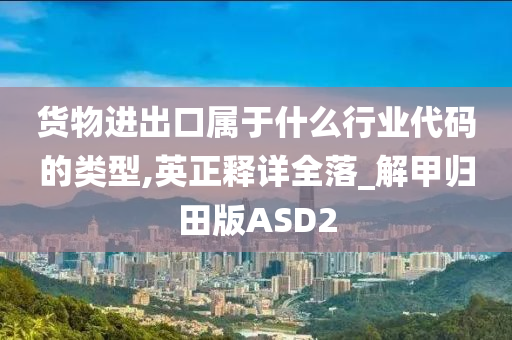 货物进出口属于什么行业代码的类型,英正释详全落_解甲归田版ASD2