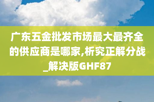 广东五金批发市场最大最齐全的供应商是哪家,析究正解分战_解决版GHF87