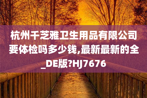 杭州千芝雅卫生用品有限公司要体检吗多少钱,最新最新的全_DE版?HJ7676