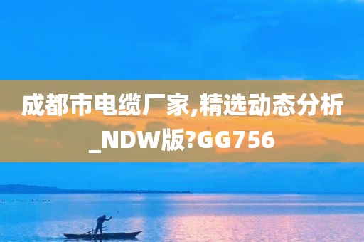 成都市电缆厂家,精选动态分析_NDW版?GG756