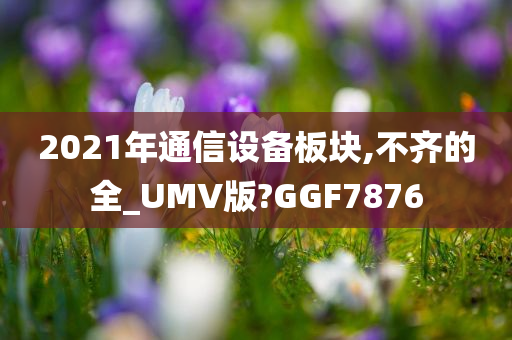 2021年通信设备板块,不齐的全_UMV版?GGF7876