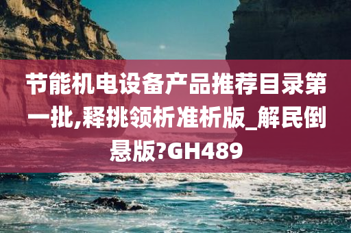 节能机电设备产品推荐目录第一批,释挑领析准析版_解民倒悬版?GH489