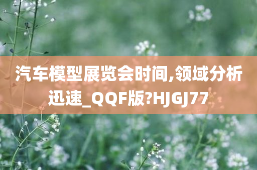 汽车模型展览会时间,领域分析迅速_QQF版?HJGJ77