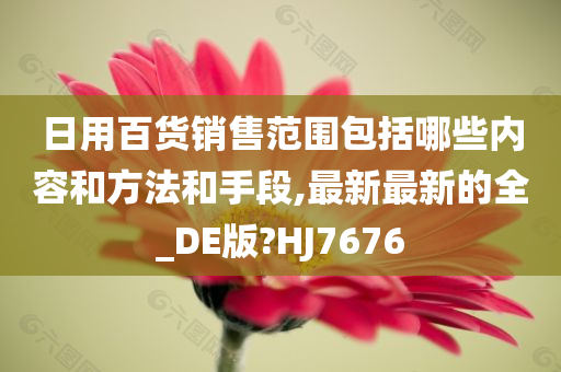 日用百货销售范围包括哪些内容和方法和手段,最新最新的全_DE版?HJ7676