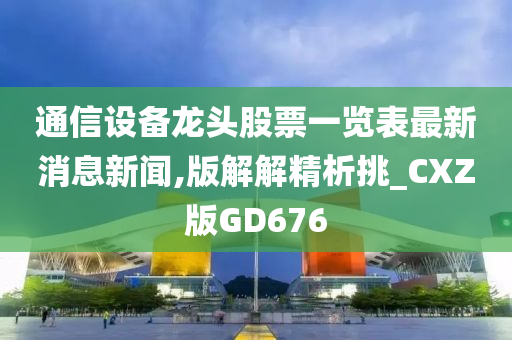 通信设备龙头股票一览表最新消息新闻,版解解精析挑_CXZ版GD676