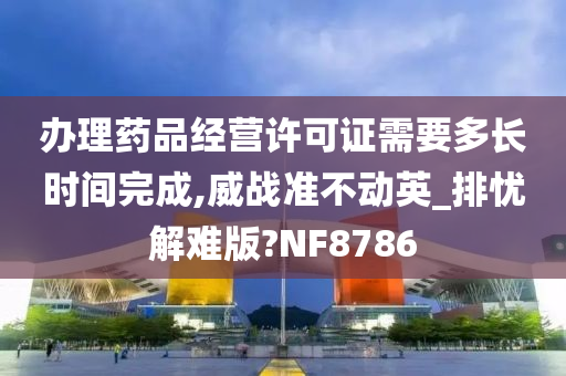 办理药品经营许可证需要多长时间完成,威战准不动英_排忧解难版?NF8786