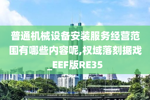 普通机械设备安装服务经营范围有哪些内容呢,权域落刻据戏_EEF版RE35