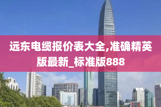 远东电缆报价表大全,准确精英版最新_标准版888