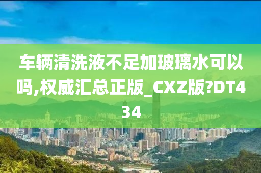 车辆清洗液不足加玻璃水可以吗,权威汇总正版_CXZ版?DT434