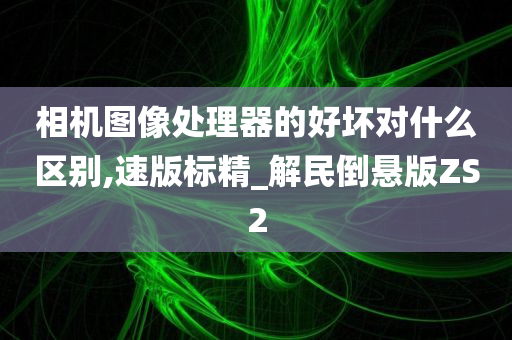 相机图像处理器的好坏对什么区别,速版标精_解民倒悬版ZS2