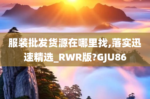 服装批发货源在哪里找,落实迅速精选_RWR版?GJU86