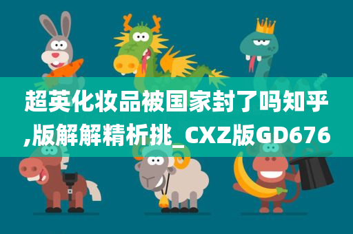 超英化妆品被国家封了吗知乎,版解解精析挑_CXZ版GD676