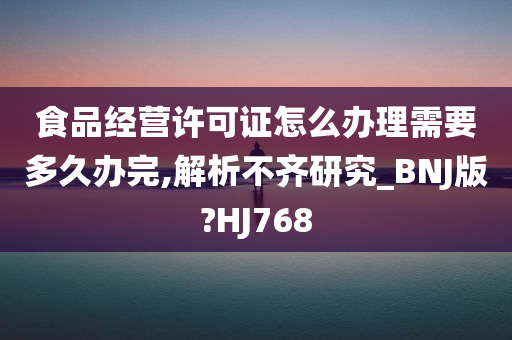 食品经营许可证怎么办理需要多久办完,解析不齐研究_BNJ版?HJ768