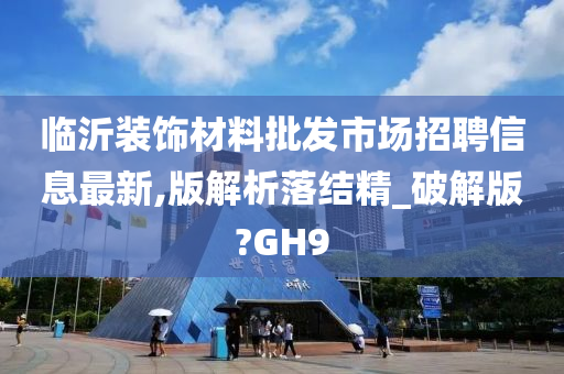 临沂装饰材料批发市场招聘信息最新,版解析落结精_破解版?GH9