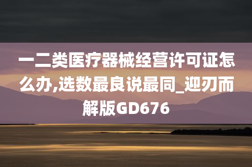 一二类医疗器械经营许可证怎么办,选数最良说最同_迎刃而解版GD676