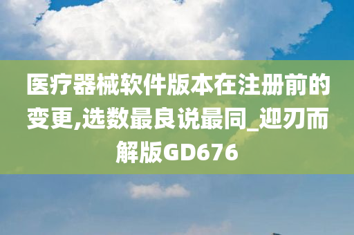 医疗器械软件版本在注册前的变更,选数最良说最同_迎刃而解版GD676