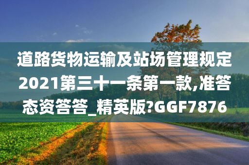 道路货物运输及站场管理规定2021第三十一条第一款,准答态资答答_精英版?GGF7876