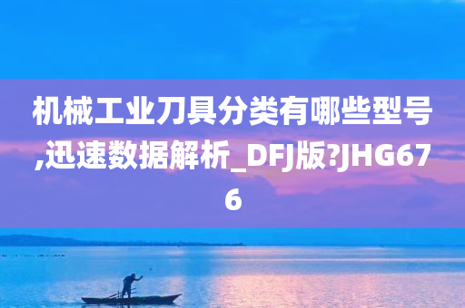 机械工业刀具分类有哪些型号,迅速数据解析_DFJ版?JHG676